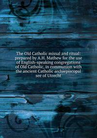 The Old Catholic missal and ritual: prepared by A.H. Mathew for the use of English-speaking congregations of Old Catholic, in communion with the ancient Catholic archiepiscopal see of Utrecht