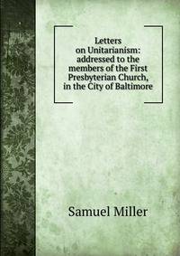 Letters on Unitarianism: addressed to the members of the First Presbyterian Church, in the City of Baltimore