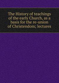 The History of teachings of the early Church, as a basis for the re-union of Christendom; lectures