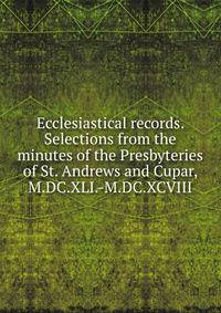 Ecclesiastical records. Selections from the minutes of the Presbyteries of St. Andrews and Cupar, M.DC.XLI.-M.DC.XCVIII
