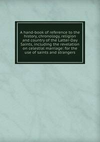 A hand-book of reference to the history, chronology, religion and country of the Latter-Day Saints, including the revelation on celestial marriage: for the use of saints and strangers