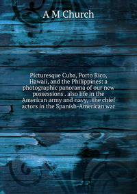Picturesque Cuba, Porto Rico, Hawaii, and the Philippines: a photographic panorama of our new possessions . also life in the American army and navy, . the chief actors in the Spanish-American war