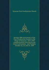 Seventy-fifth anniversary of the First Presbyterian Society in the village of Syracuse, 1824-1899; commemorative exercises by the church and society, . and Tuesday, October 22, 23, and 24, 1899