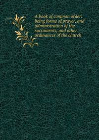 A book of common order: being forms of prayer, and administration of the sacraments, and other ordinances of the church
