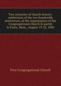 Two centuries of church history: celebration of the two hundredth anniversary of the organization of the Congregational church &amp; parish in Essex, Mass., August 19-22, 1883