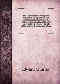 The railroad book of England: historical, topographical and picturesque; descriptive of the cities, towns, country seats, and other subjects of local . sketch of the lines in Scotland and Wales