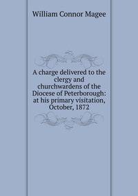 A charge delivered to the clergy and churchwardens of the Diocese of Peterborough: at his primary visitation, October, 1872