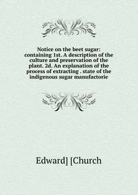 Notice on the beet sugar: containing 1st. A description of the culture and preservation of the plant. 2d. An explanation of the process of extracting . state of the indigenous sugar manufactorie