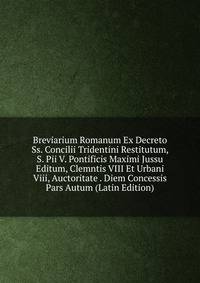 Breviarium Romanum Ex Decreto Ss. Concilii Tridentini Restitutum, S. Pii V. Pontificis Maximi Jussu Editum, Clemntis VIII Et Urbani Viii, Auctoritate . Diem Concessis Pars Autum (Latin Edition)