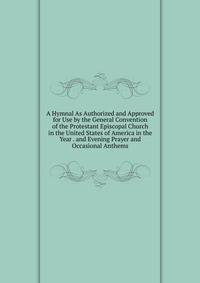 A Hymnal As Authorized and Approved for Use by the General Convention of the Protestant Episcopal Church in the United States of America in the Year . and Evening Prayer and Occasional Anthems
