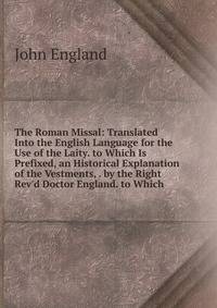 The Roman Missal: Translated Into the English Language for the Use of the Laity. to Which Is Prefixed, an Historical Explanation of the Vestments, . by the Right Rev'd Doctor England. to Which