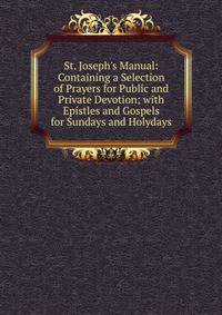 St. Joseph's Manual: Containing a Selection of Prayers for Public and Private Devotion; with Epistles and Gospels for Sundays and Holydays