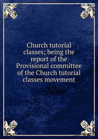 Church tutorial classes; being the report of the Provisional committee of the Church tutorial classes movement