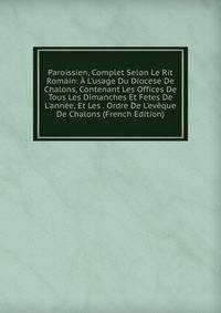 Paroissien, Complet Selon Le Rit Romain: ? L'usage Du Diocese De Chalons, Contenant Les Offices De Tous Les Dimanches Et Fetes De L'ann?e, Et Les . Ordre De L'ev?que De Chalons (French Edition)