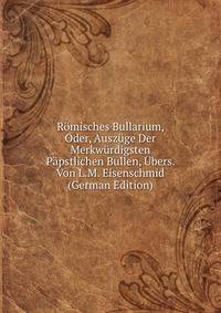 Romisches Bullarium, Oder, Auszuge Der Merkwurdigsten Papstlichen Bullen, Ubers. Von L.M. Eisenschmid (German Edition)