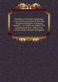 Sermons or homilies appointed to be read in churches in the time of Queen Elizabeth of famous memory .: to which are added, The constitutions and . thirty-nine articles of the Church of England