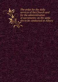 The order for the daily services of the Church and for the administration of sacraments: as the same are to be conducted at Albury