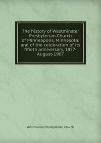 The history of Westminster Presbyterian Church of Minneapolis, Minnesota: and of the celebration of its fifieth anniversary, 1857-August-1907