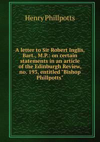 A letter to Sir Robert Inglis, Bart., M.P.: on certain statements in an article of the Edinburgh Review, no. 193, entitled "Bishop Phillpotts"