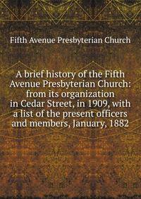A brief history of the Fifth Avenue Presbyterian Church: from its organization in Cedar Street, in 1909, with a list of the present officers and members, January, 1882