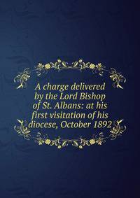 A charge delivered by the Lord Bishop of St. Albans: at his first visitation of his diocese, October 1892