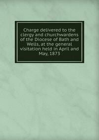 Charge delivered to the clergy and churchwardens of the Diocese of Bath and Wells, at the general visitation held in April and May, 1873
