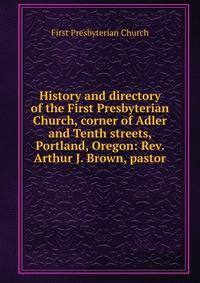 History and directory of the First Presbyterian Church, corner of Adler and Tenth streets, Portland, Oregon: Rev. Arthur J. Brown, pastor
