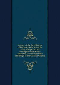 Answer of the Archbishops of England to the Apostolic Letter of Pope Leo XIII on English ordinations: addressed to the whole body of bishops of the Catholic Church
