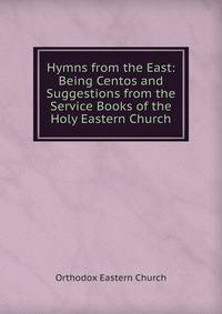 Hymns from the East: Being Centos and Suggestions from the Service Books of the Holy Eastern Church