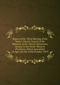 Report of the Third Meeting of the Native Church Council of the Missions of the Church Missionary Society in the North-Western Provinces, Which Assembled at Agra On the 22Nd October 1879