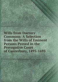 Wills from Doctors' Commons: A Selection from the Wills of Eminent Persons Proved in the Prerogative Court of Canterbury, 1495-1695