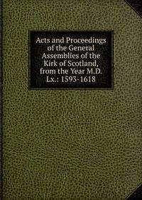 Acts and Proceedings of the General Assemblies of the Kirk of Scotland, from the Year M.D. Lx.: 1593-1618