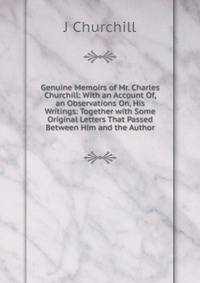 Genuine Memoirs of Mr. Charles Churchill: With an Account Of, an Observations On, His Writings: Together with Some Original Letters That Passed Between Him and the Author
