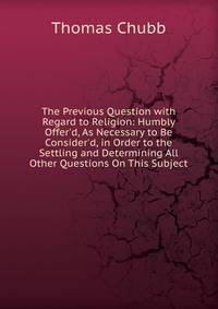 The Previous Question with Regard to Religion: Humbly Offer'd, As Necessary to Be Consider'd, in Order to the Settling and Determining All Other Questions On This Subject