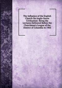 The Influence of the English Church On Anglo-Saxon Civilization: Being the Lectures Delivered Before the Churchman's League of the District of Columbia in 1903