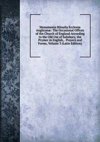 Monumenta Ritualia Ecclesi? Anglican?: The Occasional Offices of the Church of England According to the Old Use of Salisbury, the Prymer in English, . Prayers and Forms, Volume 3 (Latin Edition)
