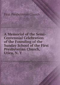 A Memorial of the Semi-Centennial Celebration of the Founding of the Sunday School of the First Presbyterian Church, Utica, N. Y.