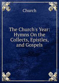The Church's Year: Hymns On the Collects, Epistles, and Gospels
