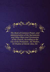 The Book of Common Prayer, and Administration of the Sacraments and Other Rites and Ceremonies of the Church, According to the Use of the Protestant . the Psalter, Or Psalms of David: Also, the