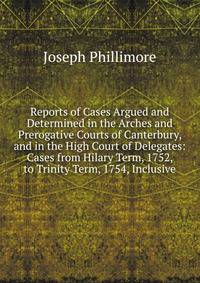 Reports of Cases Argued and Determined in the Arches and Prerogative Courts of Canterbury, and in the High Court of Delegates: Cases from Hilary Term, 1752, to Trinity Term, 1754, Inclusive