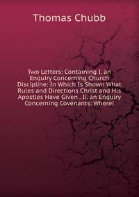 Two Letters: Containing I. an Enquiry Concerning Church Discipline: In Which Is Shown What Rules and Directions Christ and His Apostles Have Given . Ii. an Enquiry Concerning Covenants: Wherei