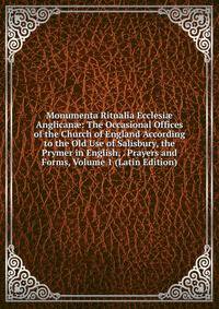 Monumenta Ritualia Ecclesi? Anglican?: The Occasional Offices of the Church of England According to the Old Use of Salisbury, the Prymer in English, . Prayers and Forms, Volume 1 (Latin Edition)
