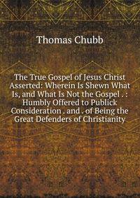 The True Gospel of Jesus Christ Asserted: Wherein Is Shewn What Is, and What Is Not the Gospel . : Humbly Offered to Publick Consideration . and . of Being the Great Defenders of Christianity