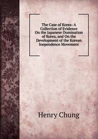 The Case of Korea: A Collection of Evidence On the Japanese Domination of Korea, and On the Development of the Korean Inependence Movement