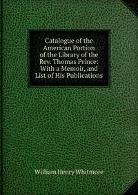 Catalogue of the American Portion of the Library of the Rev. Thomas Prince: With a Memoir, and List of His Publications