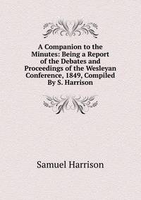 A Companion to the Minutes: Being a Report of the Debates and Proceedings of the Wesleyan Conference, 1849, Compiled By S. Harrison.