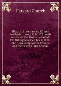 History of the Harvard Church in Charlestown, 1815-1879: With Services at the Ordination of Mr. Pitt Dillingham, October 4, 1876 : The Proceedings of the Council and the Pastor's First Sermon