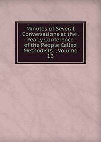 Minutes of Several Conversations at the . Yearly Conference of the People Called Methodists ., Volume 13