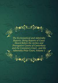 The Ecclesiastical and Admiralty Reports: Being Reports of Cases Heard Before the Arches and Prerogative Courts of Canterbury and the Consistory Court . and the Admiralty Prize Court, Volume 1