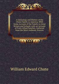 A Genealogy and History of the Chute Family in America: With Some Account of the Family in Great Britain and Ireland; with an Account of Forty Allied Families, Gathered from the Most Authenic Sources